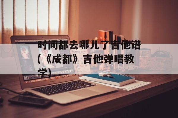 时间都去哪儿了吉他谱(《成都》吉他弹唱教学)-第1张图片-