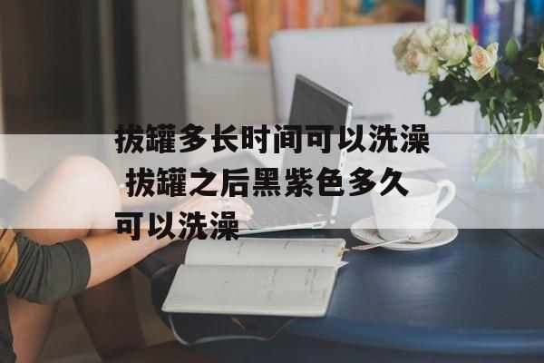 拔罐多长时间可以洗澡 拔罐之后黑紫色多久可以洗澡-第1张图片-
