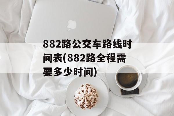 882路公交车路线时间表(882路全程需要多少时间)-第1张图片-