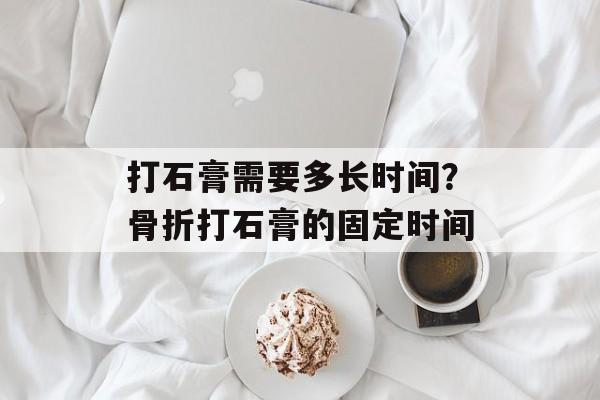 打石膏需要多长时间？骨折打石膏的固定时间-第1张图片-