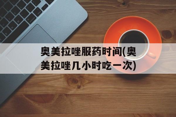 奥美拉唑服药时间(奥美拉唑几小时吃一次)-第1张图片-
