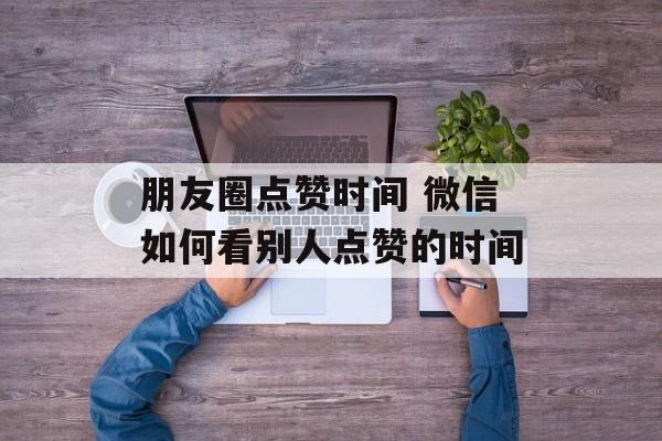 朋友圈点赞时间 微信如何看别人点赞的时间-第1张图片-