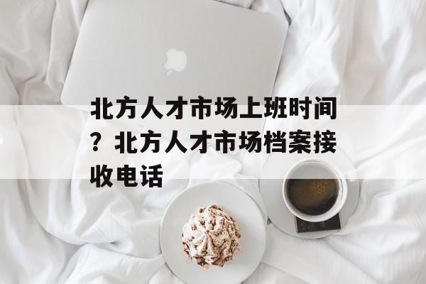 北方人才市场上班时间？北方人才市场档案接收电话-第1张图片-
