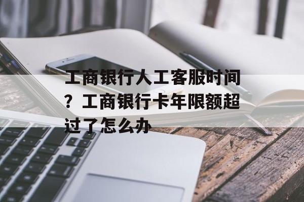 工商银行人工客服时间？工商银行卡年限额超过了怎么办-第1张图片-