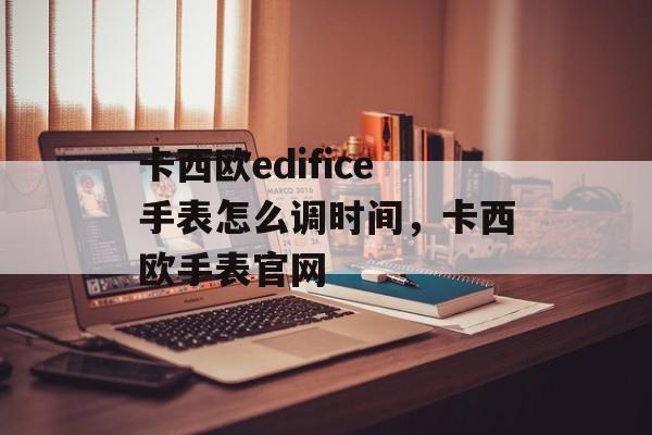 卡西欧edifice手表怎么调时间，卡西欧手表官网-第1张图片-