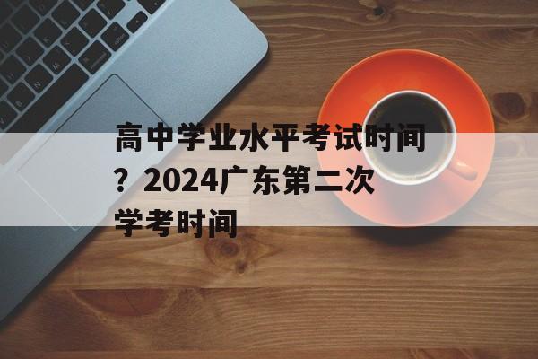 高中学业水平考试时间？2024广东第二次学考时间-第1张图片-