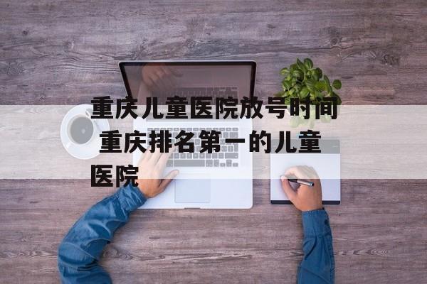 重庆儿童医院放号时间 重庆排名第一的儿童医院-第1张图片-