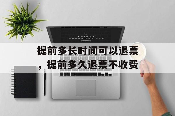 提前多长时间可以退票，提前多久退票不收费-第1张图片-