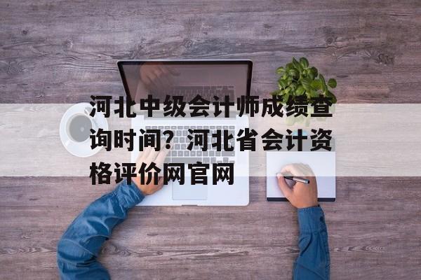 河北中级会计师成绩查询时间？河北省会计资格评价网官网-第1张图片-