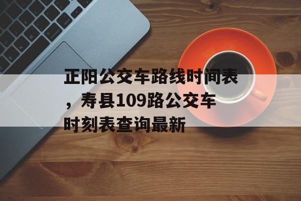 正阳公交车路线时间表，寿县109路公交车时刻表查询最新-第1张图片-