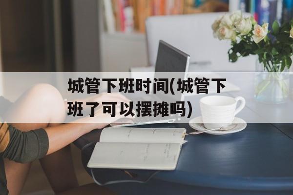 城管下班时间(城管下班了可以摆摊吗)-第1张图片-