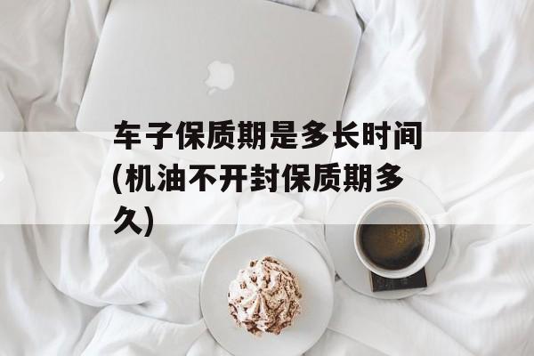 车子保质期是多长时间(机油不开封保质期多久)-第1张图片-
