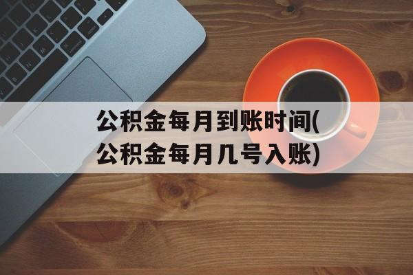 公积金每月到账时间(公积金每月几号入账)-第1张图片-