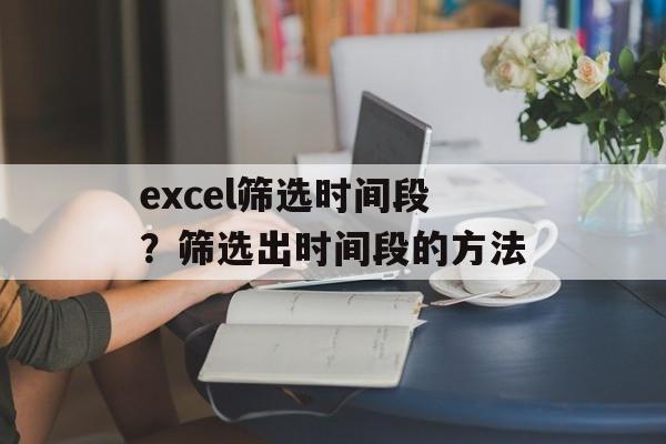 excel筛选时间段？筛选出时间段的方法-第1张图片-