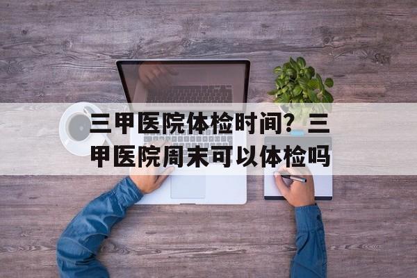 三甲医院体检时间？三甲医院周末可以体检吗-第1张图片-
