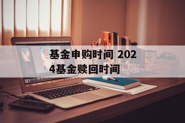 基金申购时间 2024基金赎回时间-第1张图片-