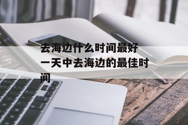 去海边什么时间最好 一天中去海边的最佳时间-第1张图片-