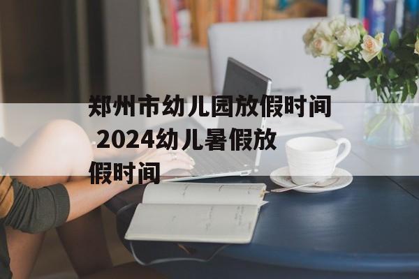 郑州市幼儿园放假时间 2024幼儿暑假放假时间-第1张图片-