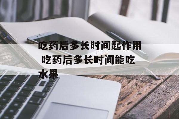 吃药后多长时间起作用 吃药后多长时间能吃水果-第1张图片-