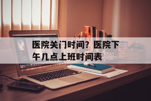 医院关门时间？医院下午几点上班时间表-第1张图片-
