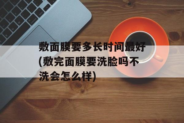 敷面膜要多长时间最好(敷完面膜要洗脸吗不洗会怎么样)-第1张图片-