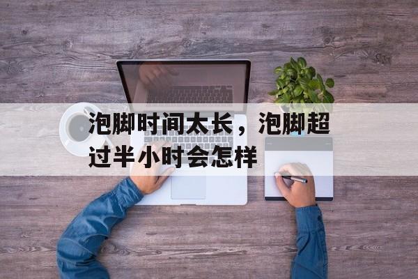泡脚时间太长，泡脚超过半小时会怎样-第1张图片-