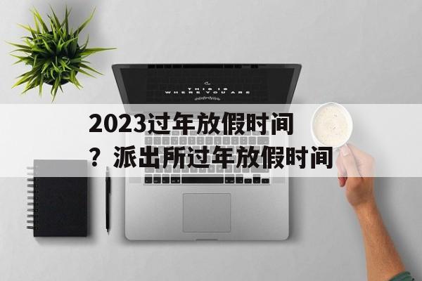 2023过年放假时间？派出所过年放假时间-第1张图片-