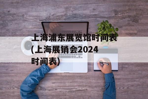 上海浦东展览馆时间表(上海展销会2024时间表)-第1张图片-