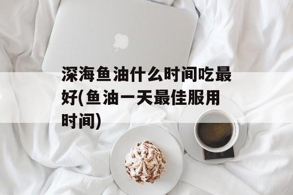 深海鱼油什么时间吃最好(鱼油一天最佳服用时间)-第1张图片-