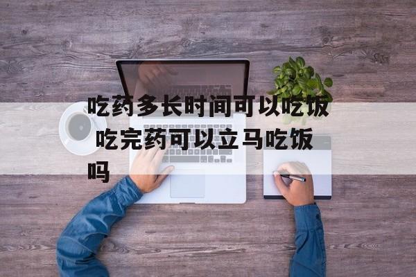 吃药多长时间可以吃饭 吃完药可以立马吃饭吗-第1张图片-
