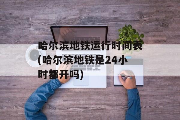 哈尔滨地铁运行时间表(哈尔滨地铁是24小时都开吗)-第1张图片-