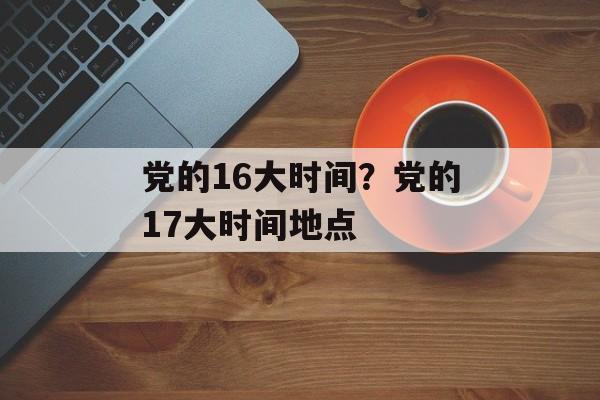 党的16大时间？党的17大时间地点-第1张图片-