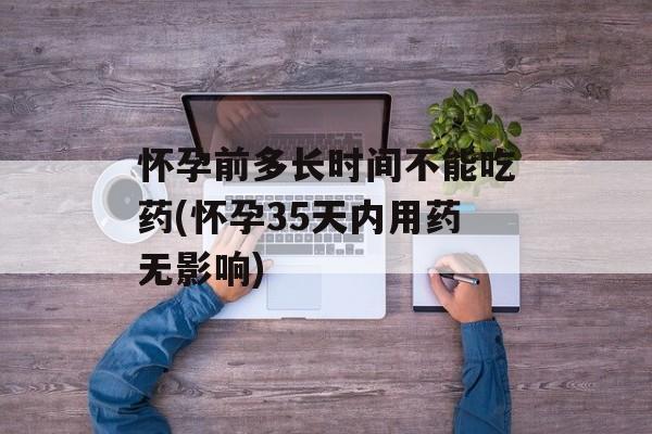 怀孕前多长时间不能吃药(怀孕35天内用药无影响)-第1张图片-
