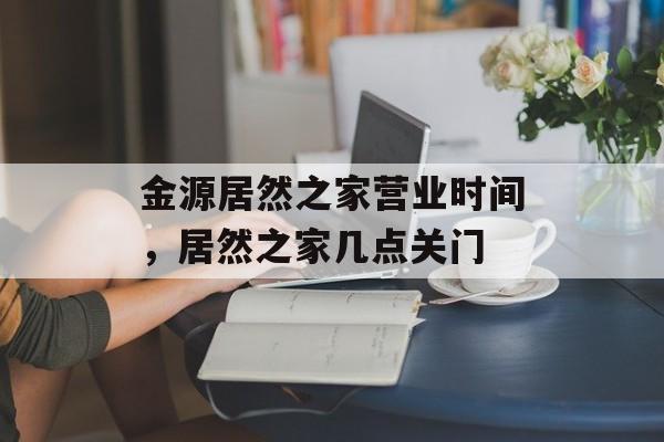 金源居然之家营业时间，居然之家几点关门-第1张图片-