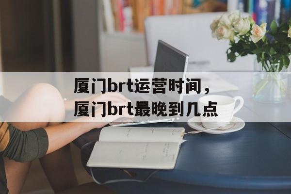 厦门brt运营时间，厦门brt最晚到几点-第1张图片-