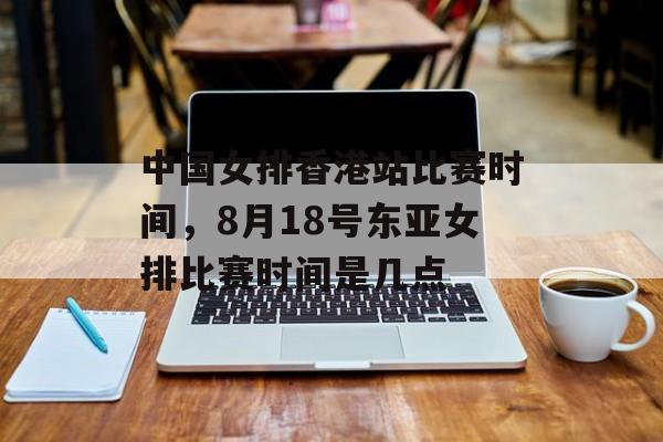 中国女排香港站比赛时间，8月18号东亚女排比赛时间是几点-第1张图片-