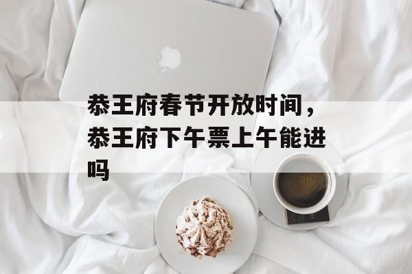 恭王府春节开放时间，恭王府下午票上午能进吗-第1张图片-