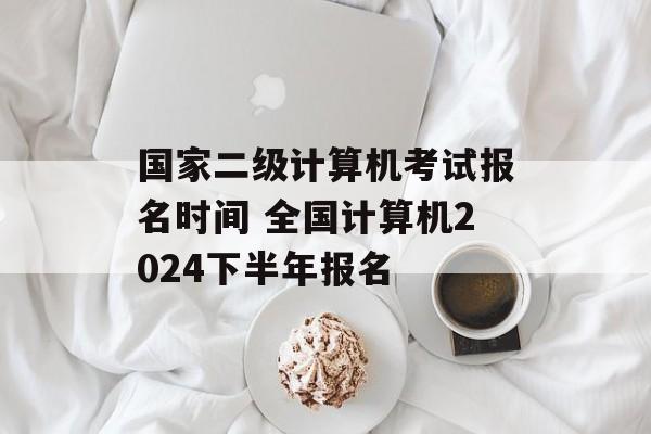 国家二级计算机考试报名时间 全国计算机2024下半年报名-第1张图片-