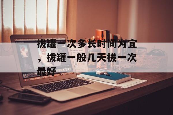 拔罐一次多长时间为宜，拔罐一般几天拔一次最好-第1张图片-