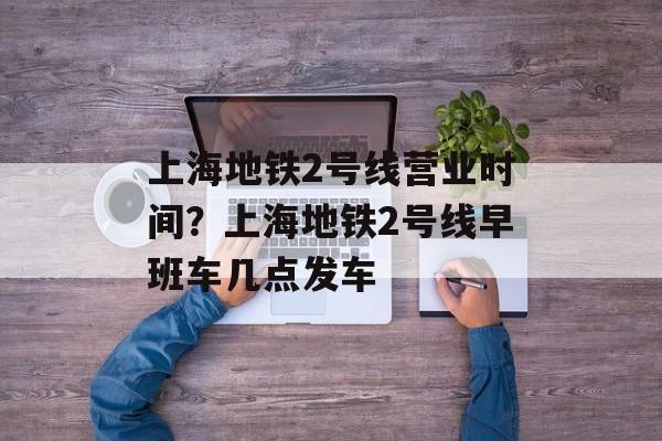 上海地铁2号线营业时间？上海地铁2号线早班车几点发车-第1张图片-