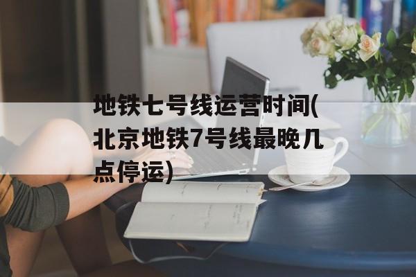 地铁七号线运营时间(北京地铁7号线最晚几点停运)-第1张图片-