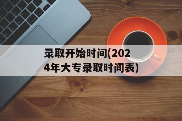录取开始时间(2024年大专录取时间表)-第1张图片-