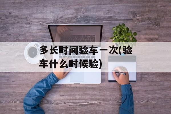 多长时间验车一次(验车什么时候验)-第1张图片-