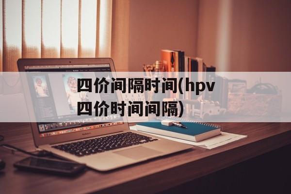 四价间隔时间(hpv四价时间间隔)-第1张图片-