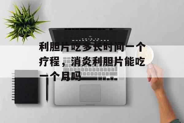 利胆片吃多长时间一个疗程，消炎利胆片能吃一个月吗-第1张图片-