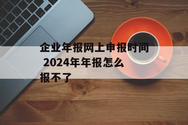 企业年报网上申报时间 2024年年报怎么报不了-第1张图片-