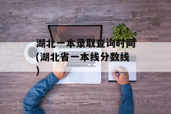 湖北一本录取查询时间(湖北省一本线分数线)-第1张图片-