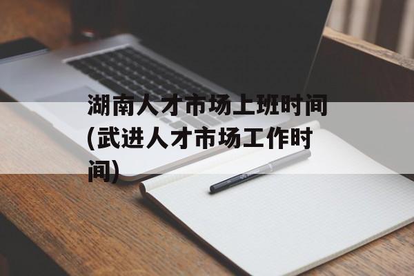 湖南人才市场上班时间(武进人才市场工作时间)-第1张图片-