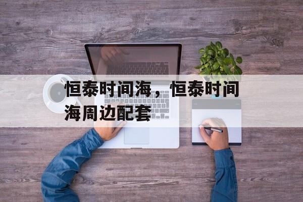 恒泰时间海，恒泰时间海周边配套-第1张图片-