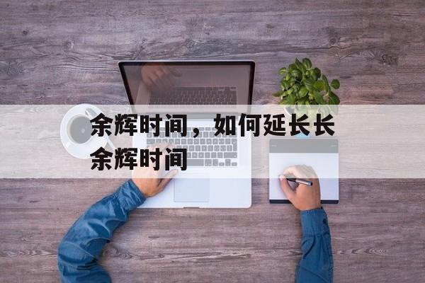 余辉时间，如何延长长余辉时间-第1张图片-